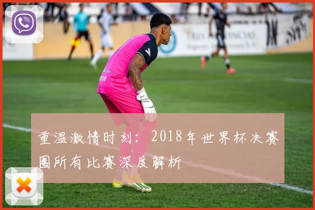 重温激情时刻：2018年世界杯决赛圈所有比赛深度解析
