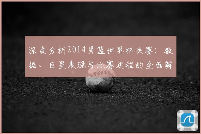 深度分析2014男篮世界杯决赛：数据、巨星表现与比赛进程的全面解读