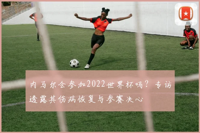 内马尔会参加2022世界杯吗?专访透露其伤病恢复与参赛决心