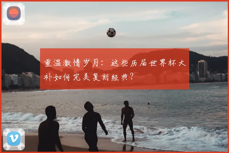 重温激情岁月：这些历届世界杯大补如何完美复刻经典？