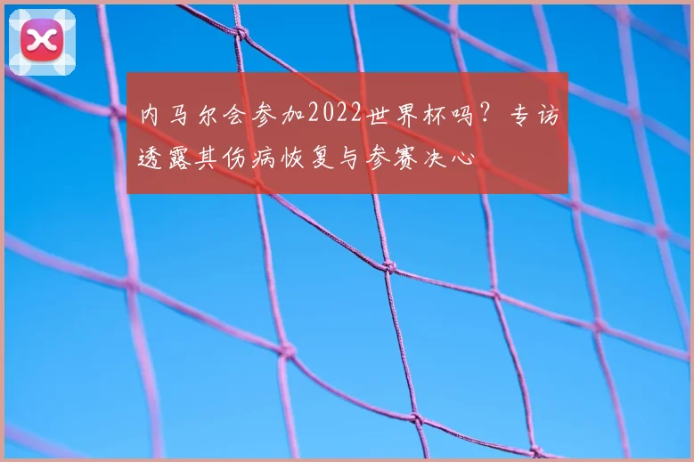 内马尔会参加2022世界杯吗?专访透露其伤病恢复与参赛决心