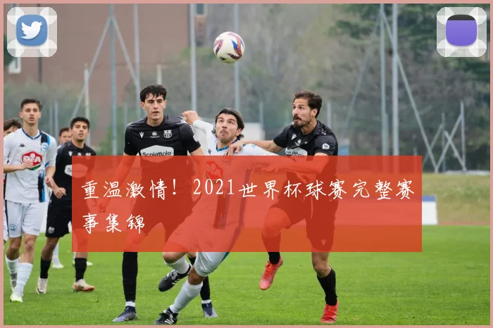 重温激情！2021世界杯球赛完整赛事集锦