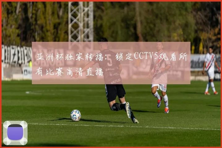 亚洲杯独家转播：锁定CCTV5观看所有比赛高清直播