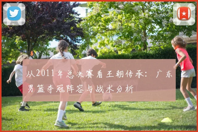 从2011年总决赛看王朝传承：广东男篮夺冠阵容与战术分析