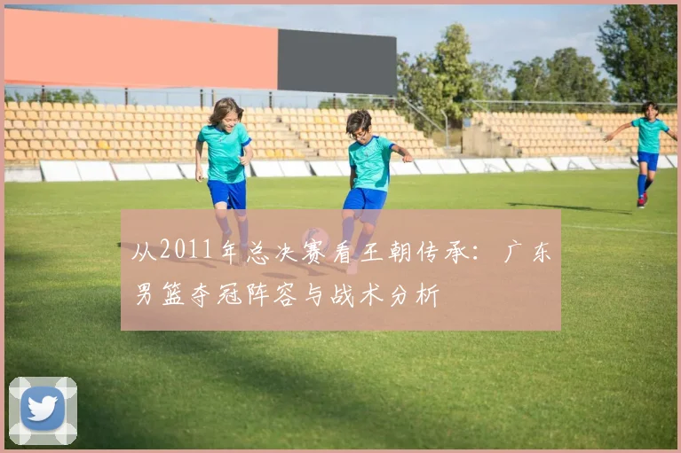 从2011年总决赛看王朝传承：广东男篮夺冠阵容与战术分析