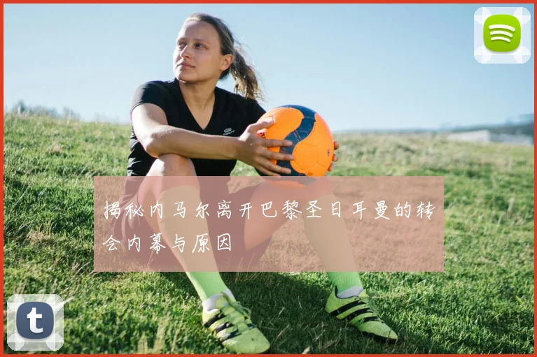 揭秘内马尔离开巴黎圣日耳曼的转会内幕与原因