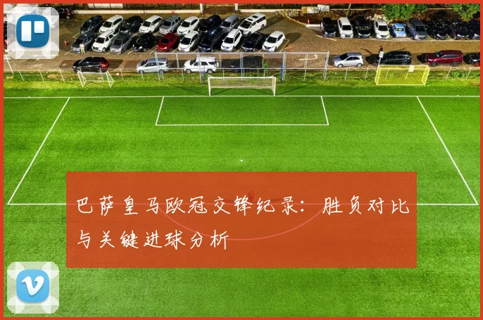 巴萨皇马欧冠交锋纪录：胜负对比与关键进球分析