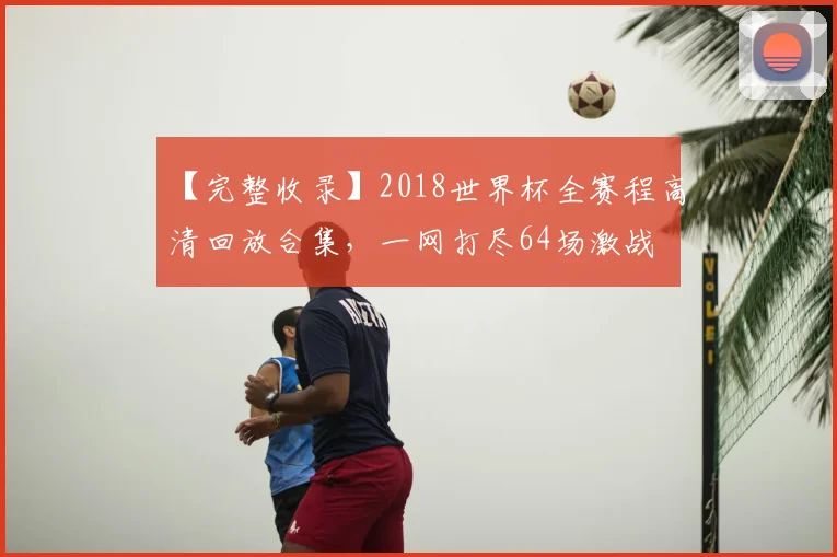 【完整收录】2018世界杯全赛程高清回放合集,一网打尽64场激战