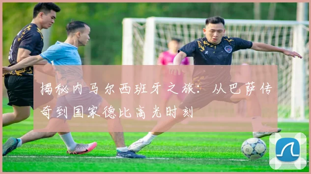 揭秘内马尔西班牙之旅：从巴萨传奇到国家德比高光时刻