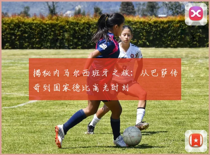 揭秘内马尔西班牙之旅:从巴萨传奇到国家德比高光时刻