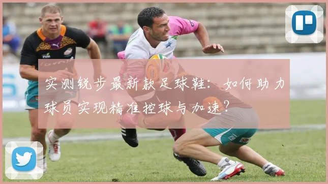 实测锐步最新款足球鞋：如何助力球员实现精准控球与加速？