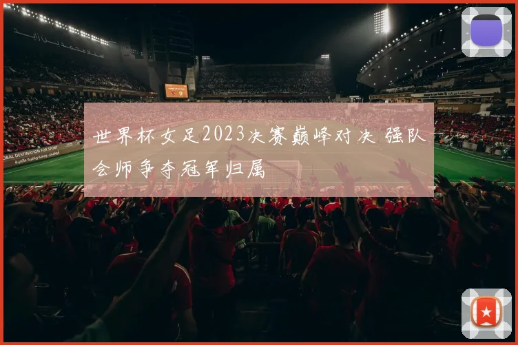 世界杯女足2023决赛巅峰对决 强队会师争夺冠军归属