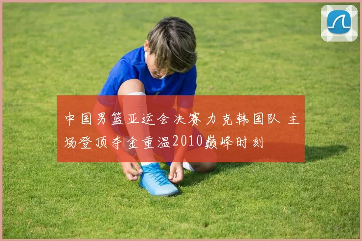 中国男篮亚运会决赛力克韩国队 主场登顶夺金重温2010巅峰时刻