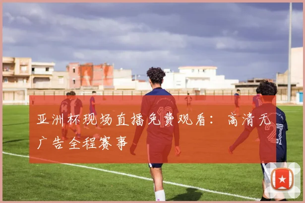 亚洲杯现场直播免费观看：高清无广告全程赛事