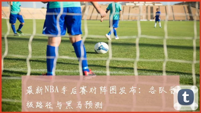 最新NBA季后赛对阵图发布：各队晋级路径与黑马预测
