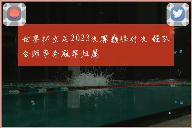 世界杯女足2023决赛巅峰对决 强队会师争夺冠军归属