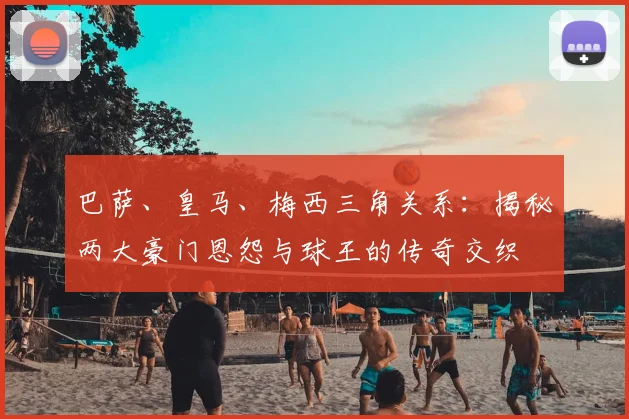巴萨、皇马、梅西三角关系：揭秘两大豪门恩怨与球王的传奇交织