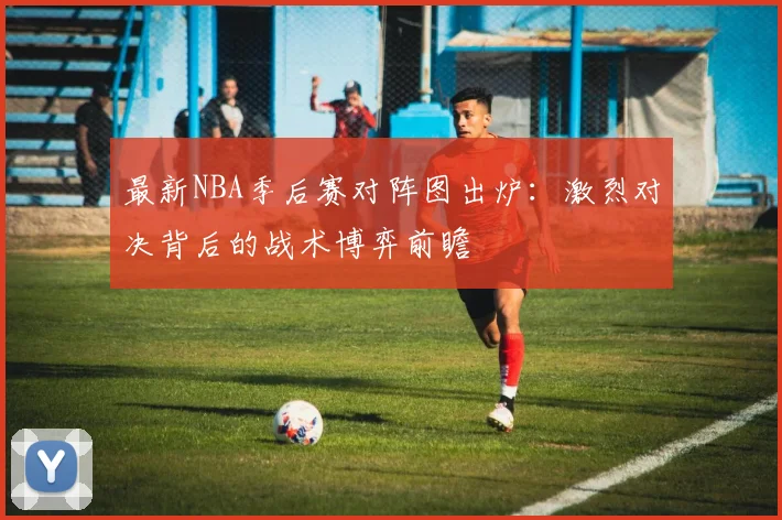 最新NBA季后赛对阵图出炉：激烈对决背后的战术博弈前瞻
