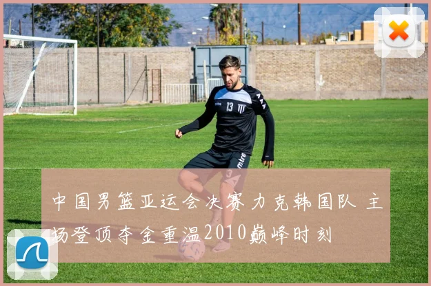 中国男篮亚运会决赛力克韩国队 主场登顶夺金重温2010巅峰时刻