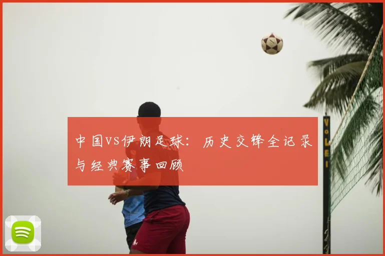 中国vs伊朗足球:历史交锋全记录与经典赛事回顾